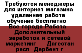 Требуются менеджеры для интернет магазина, удаленная работа, обучение бесплатно, - Все города Работа » Дополнительный заработок и сетевой маркетинг   . Дагестан респ.,Дербент г.